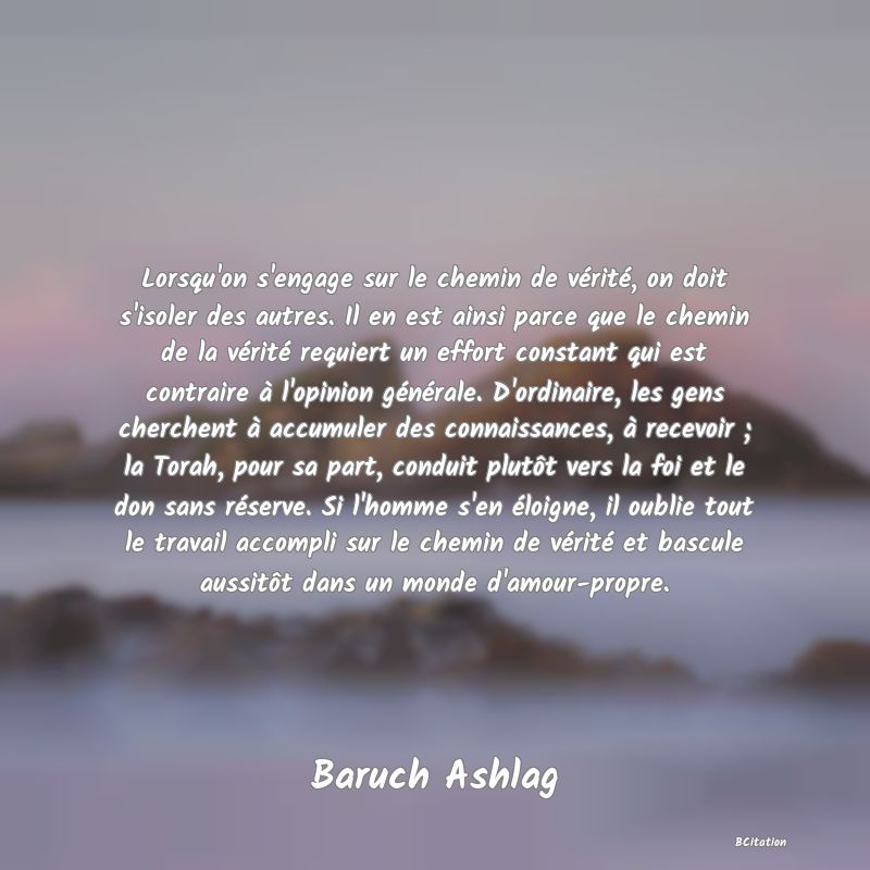 image de citation: Lorsqu'on s'engage sur le chemin de vérité, on doit s'isoler des autres. Il en est ainsi parce que le chemin de la vérité requiert un effort constant qui est contraire à l'opinion générale. D'ordinaire, les gens cherchent à accumuler des connaissances, à recevoir ; la Torah, pour sa part, conduit plutôt vers la foi et le don sans réserve. Si l'homme s'en éloigne, il oublie tout le travail accompli sur le chemin de vérité et bascule aussitôt dans un monde d'amour-propre.