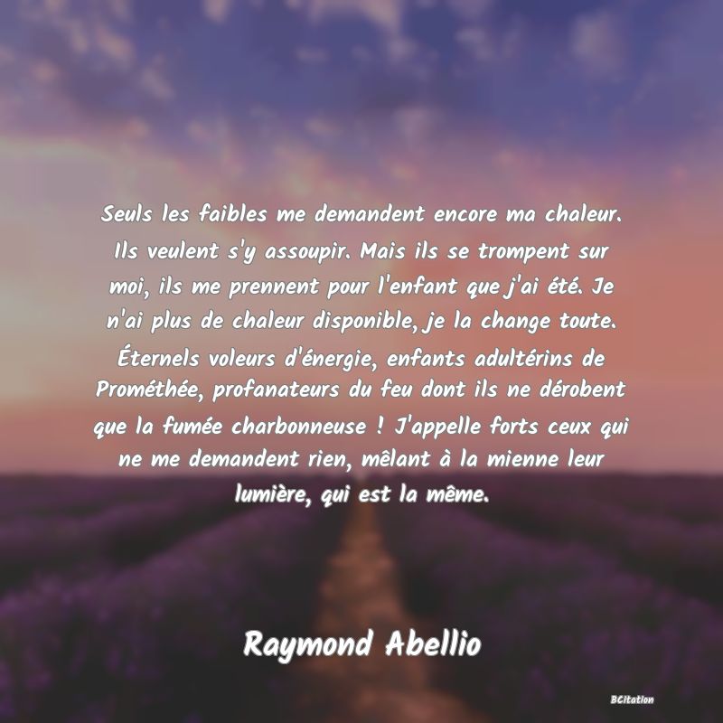 image de citation: Seuls les faibles me demandent encore ma chaleur. Ils veulent s'y assoupir. Mais ils se trompent sur moi, ils me prennent pour l'enfant que j'ai été. Je n'ai plus de chaleur disponible, je la change toute. Éternels voleurs d'énergie, enfants adultérins de Prométhée, profanateurs du feu dont ils ne dérobent que la fumée charbonneuse ! J'appelle forts ceux qui ne me demandent rien, mêlant à la mienne leur lumière, qui est la même.