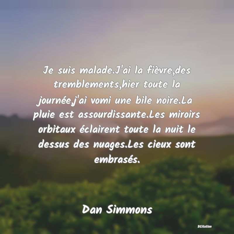 image de citation: Je suis malade.J'ai la fièvre,des tremblements,hier toute la journée,j'ai vomi une bile noire.La pluie est assourdissante.Les miroirs orbitaux éclairent toute la nuit le dessus des nuages.Les cieux sont embrasés.