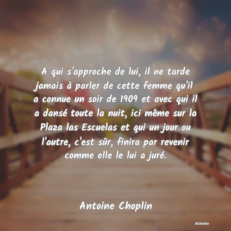 Belle Citation - A qui s'approche de lui, il ne tarde jamais à parler de cette femme qu'il a connue un soir de 1909 et avec qui il a dansé toute la nuit, ici même sur la Plaza las Escuelas et qui un jour ou l'autre, c'est sûr, finira par revenir comme elle le lui a juré. - Antoine Choplin