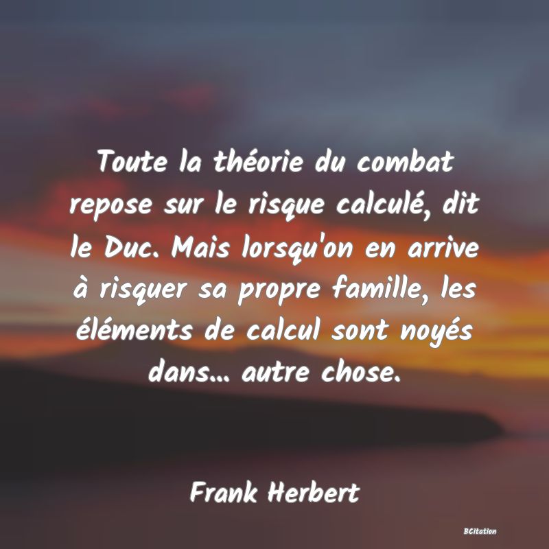 Belle Citation - Toute la théorie du combat repose sur le risque calculé, dit le Duc. Mais lorsqu'on en arrive à risquer sa propre famille, les éléments de calcul sont noyés dans... autre chose. - Frank Herbert