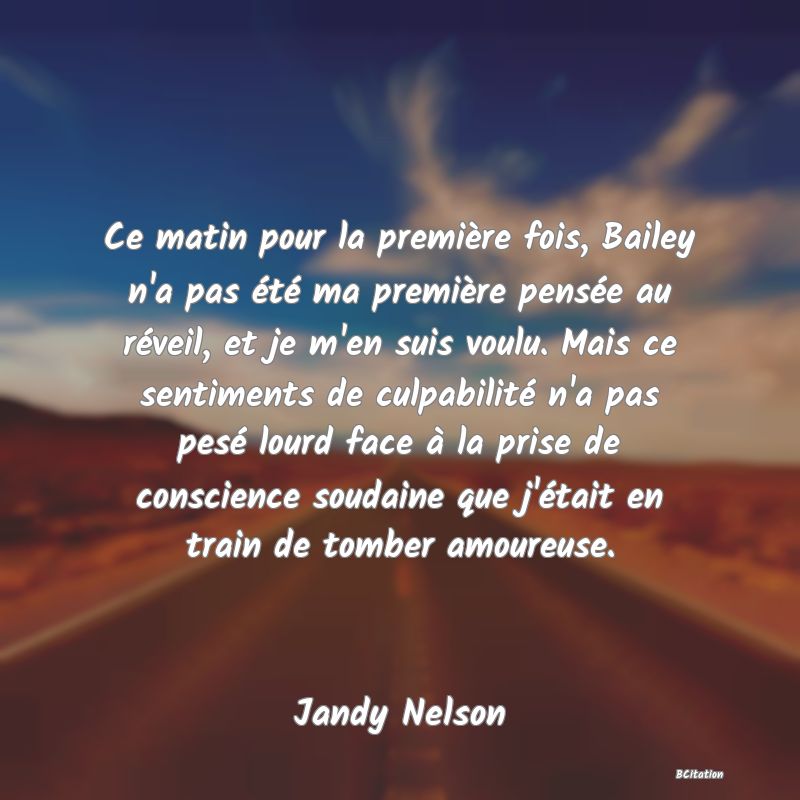 image de citation: Ce matin pour la première fois, Bailey n'a pas été ma première pensée au réveil, et je m'en suis voulu. Mais ce sentiments de culpabilité n'a pas pesé lourd face à la prise de conscience soudaine que j'était en train de tomber amoureuse.