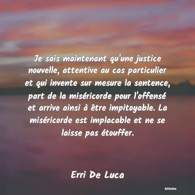 image de citation: Je sais maintenant qu'une justice nouvelle, attentive au cas particulier et qui invente sur mesure la sentence, part de la miséricorde pour l'offensé et arrive ainsi à être impitoyable. La miséricorde est implacable et ne se laisse pas étouffer.