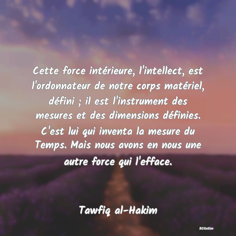 image de citation: Cette force intérieure, l'intellect, est l'ordonnateur de notre corps matériel, défini ; il est l'instrument des mesures et des dimensions définies. C'est lui qui inventa la mesure du Temps. Mais nous avons en nous une autre force qui l'efface.