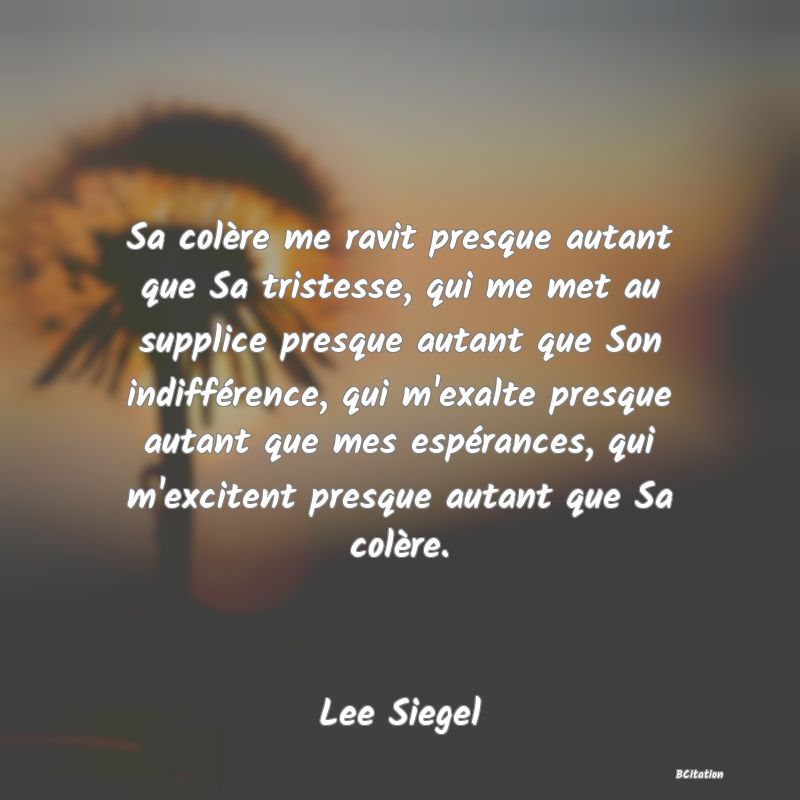 image de citation: Sa colère me ravit presque autant que Sa tristesse, qui me met au supplice presque autant que Son indifférence, qui m'exalte presque autant que mes espérances, qui m'excitent presque autant que Sa colère.