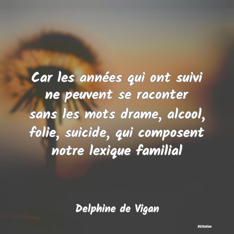 image de citation: Car les années qui ont suivi ne peuvent se raconter sans les mots drame, alcool, folie, suicide, qui composent notre lexique familial