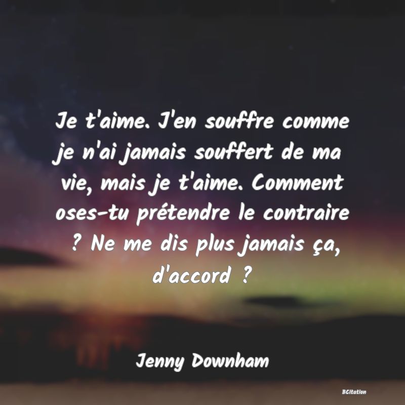 image de citation: Je t'aime. J'en souffre comme je n'ai jamais souffert de ma vie, mais je t'aime. Comment oses-tu prétendre le contraire ? Ne me dis plus jamais ça, d'accord ?