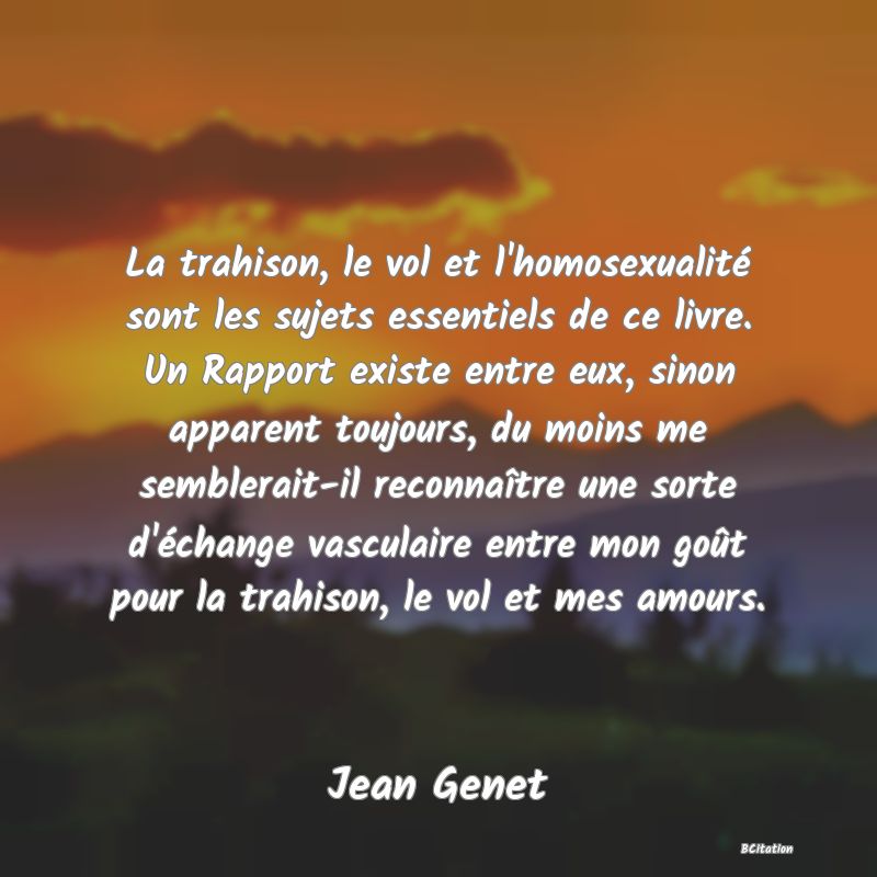 image de citation: La trahison, le vol et l'homosexualité sont les sujets essentiels de ce livre. Un Rapport existe entre eux, sinon apparent toujours, du moins me semblerait-il reconnaître une sorte d'échange vasculaire entre mon goût pour la trahison, le vol et mes amours.