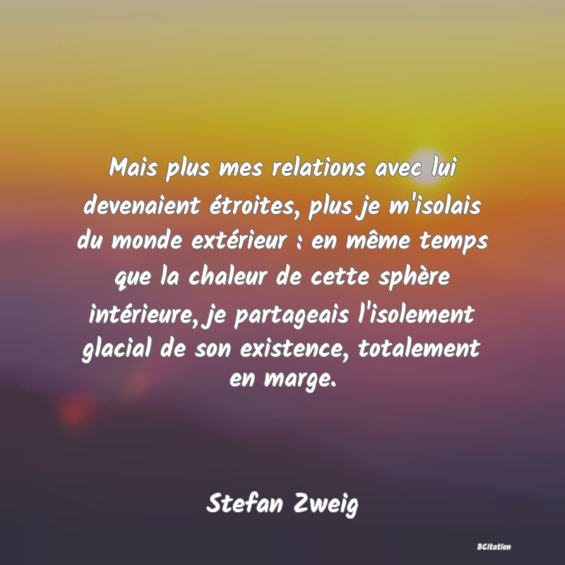 Belle Citation - Mais plus mes relations avec lui devenaient étroites, plus je m'isolais du monde extérieur : en même temps que la chaleur de cette sphère intérieure, je partageais l'isolement glacial de son existence, totalement en marge. - Stefan Zweig