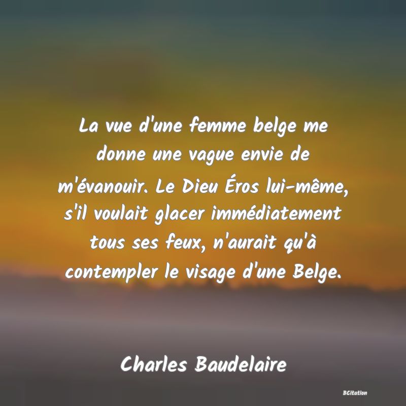 Belle Citation - La vue d'une femme belge me donne une vague envie de m'évanouir. Le Dieu Éros lui-même, s'il voulait glacer immédiatement tous ses feux, n'aurait qu'à contempler le visage d'une Belge. - Charles Baudelaire