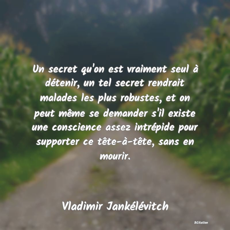 image de citation: Un secret qu'on est vraiment seul à détenir, un tel secret rendrait malades les plus robustes, et on peut même se demander s'il existe une conscience assez intrépide pour supporter ce tête-à-tête, sans en mourir.