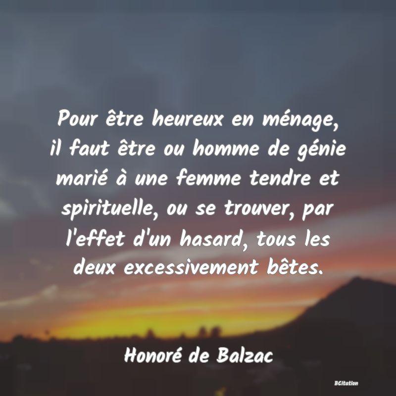 image de citation: Pour être heureux en ménage, il faut être ou homme de génie marié à une femme tendre et spirituelle, ou se trouver, par l'effet d'un hasard, tous les deux excessivement bêtes.