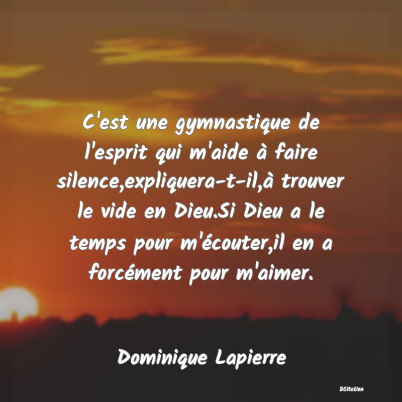 image de citation: C'est une gymnastique de l'esprit qui m'aide à faire silence,expliquera-t-il,à trouver le vide en Dieu.Si Dieu a le temps pour m'écouter,il en a forcément pour m'aimer.