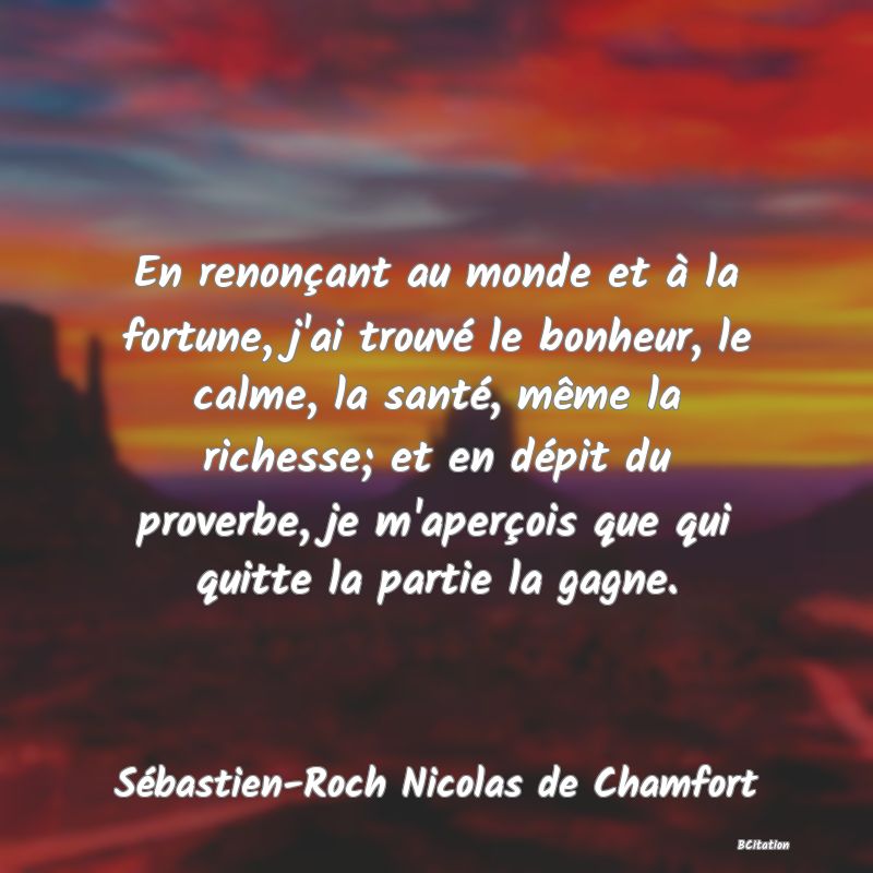 Belle Citation - En renonçant au monde et à la fortune, j'ai trouvé le bonheur, le calme, la santé, même la richesse; et en dépit du proverbe, je m'aperçois que qui quitte la partie la gagne. - Sébastien-Roch Nicolas de Chamfort