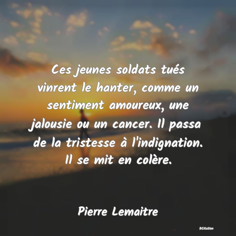 image de citation: Ces jeunes soldats tués vinrent le hanter, comme un sentiment amoureux, une jalousie ou un cancer. Il passa de la tristesse à l'indignation. Il se mit en colère.