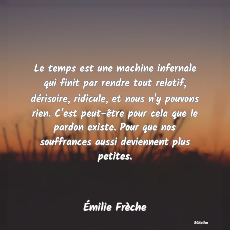 Belle Citation - Le temps est une machine infernale qui finit par rendre tout relatif, dérisoire, ridicule, et nous n'y pouvons rien. C'est peut-être pour cela que le pardon existe. Pour que nos souffrances aussi deviennent plus petites. - Émilie Frèche