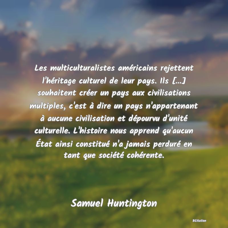 image de citation: Les multiculturalistes américains rejettent l'héritage culturel de leur pays. Ils [...] souhaitent créer un pays aux civilisations multiples, c'est à dire un pays n'appartenant à aucune civilisation et dépourvu d'unité culturelle. L'histoire nous apprend qu'aucun État ainsi constitué n'a jamais perduré en tant que société cohérente.