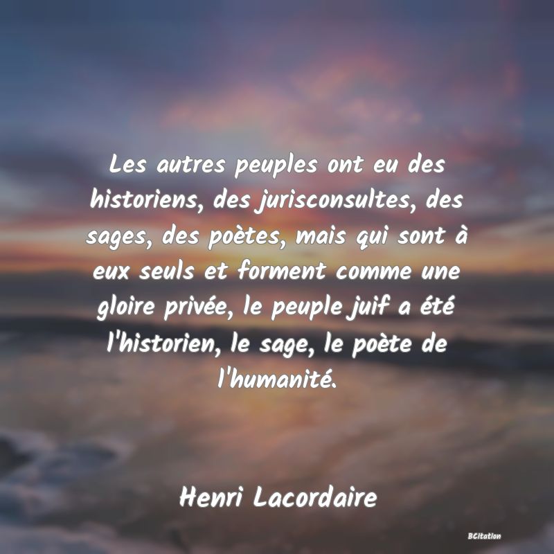 Belle Citation - Les autres peuples ont eu des historiens, des jurisconsultes, des sages, des poètes, mais qui sont à eux seuls et forment comme une gloire privée, le peuple juif a été l'historien, le sage, le poète de l'humanité. - Henri Lacordaire