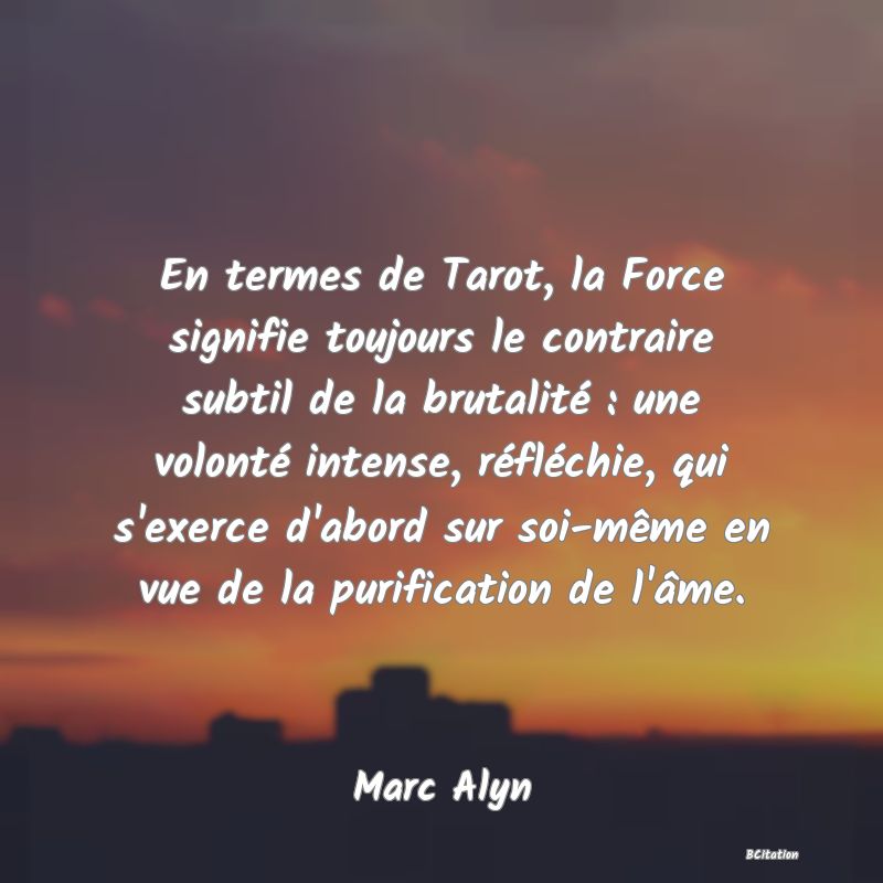 image de citation: En termes de Tarot, la Force signifie toujours le contraire subtil de la brutalité : une volonté intense, réfléchie, qui s'exerce d'abord sur soi-même en vue de la purification de l'âme.