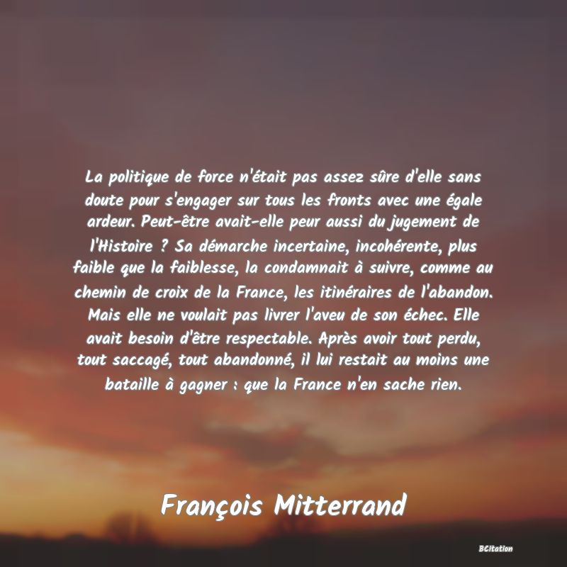 image de citation: La politique de force n'était pas assez sûre d'elle sans doute pour s'engager sur tous les fronts avec une égale ardeur. Peut-être avait-elle peur aussi du jugement de l'Histoire ? Sa démarche incertaine, incohérente, plus faible que la faiblesse, la condamnait à suivre, comme au chemin de croix de la France, les itinéraires de l'abandon. Mais elle ne voulait pas livrer l'aveu de son échec. Elle avait besoin d'être respectable. Après avoir tout perdu, tout saccagé, tout abandonné, il lui restait au moins une bataille à gagner : que la France n'en sache rien.