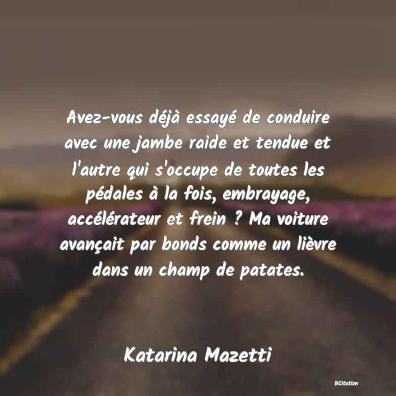 Belle Citation - Avez-vous déjà essayé de conduire avec une jambe raide et tendue et l'autre qui s'occupe de toutes les pédales à la fois, embrayage, accélérateur et frein ? Ma voiture avançait par bonds comme un lièvre dans un champ de patates. - Katarina Mazetti