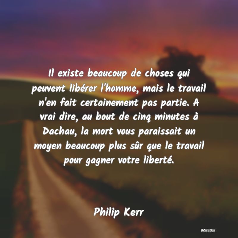 image de citation: Il existe beaucoup de choses qui peuvent libérer l'homme, mais le travail n'en fait certainement pas partie. A vrai dire, au bout de cinq minutes à Dachau, la mort vous paraissait un moyen beaucoup plus sûr que le travail pour gagner votre liberté.