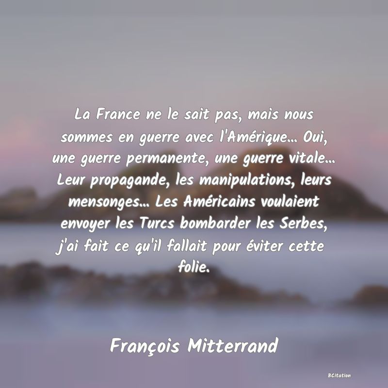 image de citation: La France ne le sait pas, mais nous sommes en guerre avec l'Amérique... Oui, une guerre permanente, une guerre vitale... Leur propagande, les manipulations, leurs mensonges... Les Américains voulaient envoyer les Turcs bombarder les Serbes, j'ai fait ce qu'il fallait pour éviter cette folie.