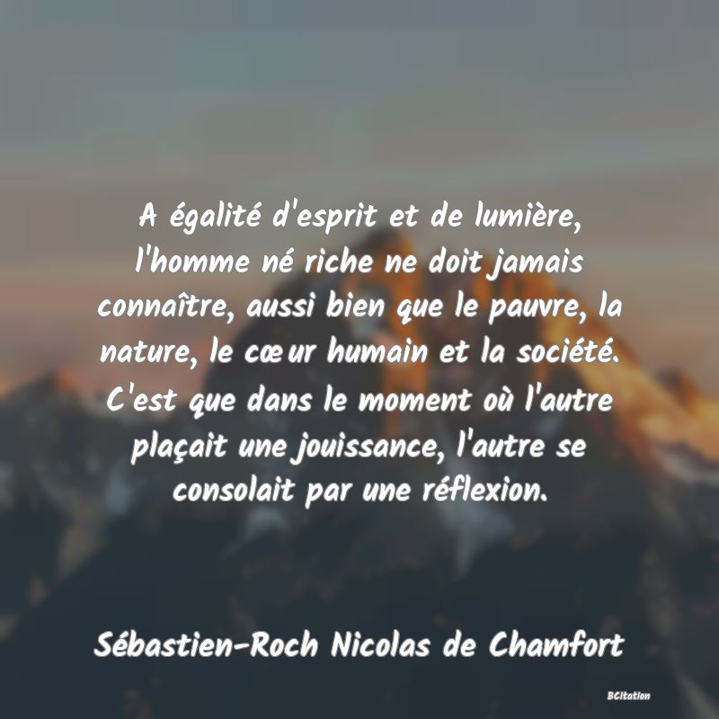 image de citation: A égalité d'esprit et de lumière, l'homme né riche ne doit jamais connaître, aussi bien que le pauvre, la nature, le cœur humain et la société. C'est que dans le moment où l'autre plaçait une jouissance, l'autre se consolait par une réflexion.