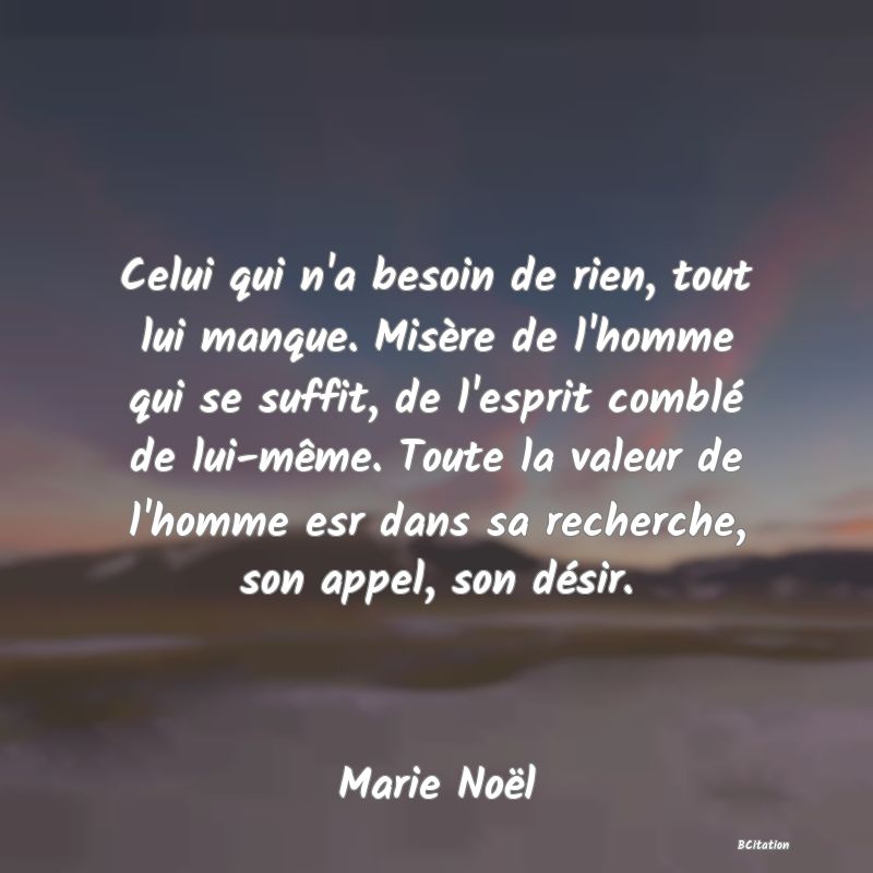 image de citation: Celui qui n'a besoin de rien, tout lui manque. Misère de l'homme qui se suffit, de l'esprit comblé de lui-même. Toute la valeur de l'homme esr dans sa recherche, son appel, son désir.