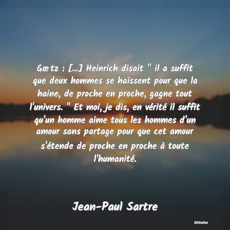 image de citation: Gœtz : [...] Heinrich disait   il a suffit que deux hommes se haïssent pour que la haine, de proche en proche, gagne tout l'univers.   Et moi, je dis, en vérité il suffit qu'un homme aime tous les hommes d'un amour sans partage pour que cet amour s'étende de proche en proche à toute l'humanité.