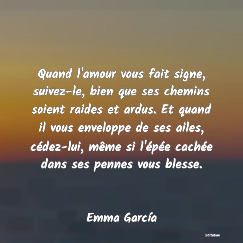 image de citation: Quand l'amour vous fait signe, suivez-le, bien que ses chemins soient raides et ardus. Et quand il vous enveloppe de ses ailes, cédez-lui, même si l'épée cachée dans ses pennes vous blesse.