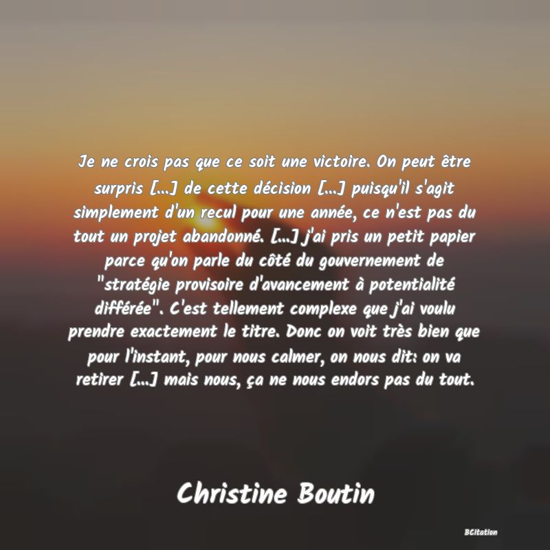 image de citation: Je ne crois pas que ce soit une victoire. On peut être surpris [...] de cette décision [...] puisqu'il s'agit simplement d'un recul pour une année, ce n'est pas du tout un projet abandonné. [...] j'ai pris un petit papier parce qu'on parle du côté du gouvernement de  stratégie provisoire d'avancement à potentialité différée . C'est tellement complexe que j'ai voulu prendre exactement le titre. Donc on voit très bien que pour l'instant, pour nous calmer, on nous dit: on va retirer [...] mais nous, ça ne nous endors pas du tout.