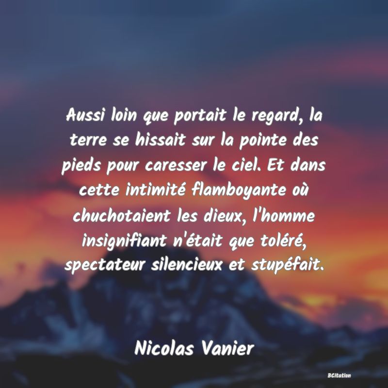 image de citation: Aussi loin que portait le regard, la terre se hissait sur la pointe des pieds pour caresser le ciel. Et dans cette intimité flamboyante où chuchotaient les dieux, l'homme insignifiant n'était que toléré, spectateur silencieux et stupéfait.