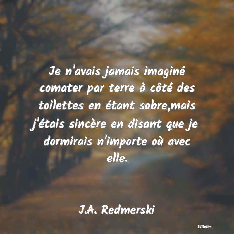 image de citation: Je n'avais jamais imaginé comater par terre à côté des toilettes en étant sobre,mais j'étais sincère en disant que je dormirais n'importe où avec elle.