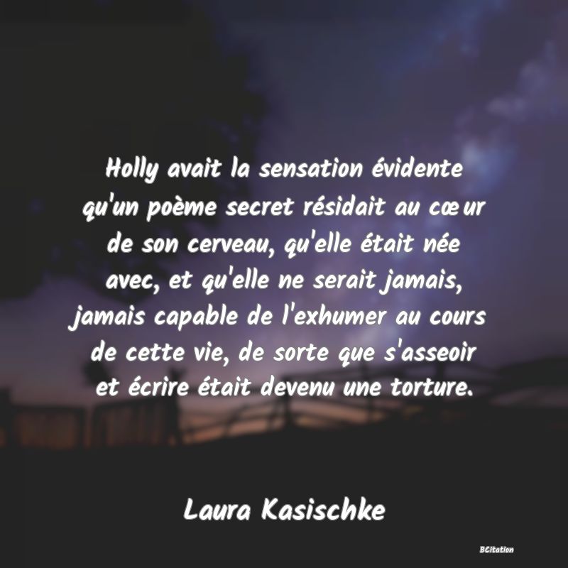 image de citation: Holly avait la sensation évidente qu'un poème secret résidait au cœur de son cerveau, qu'elle était née avec, et qu'elle ne serait jamais, jamais capable de l'exhumer au cours de cette vie, de sorte que s'asseoir et écrire était devenu une torture.