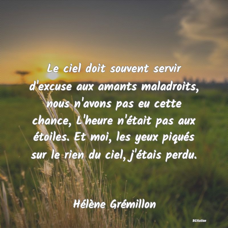 Belle Citation - Le ciel doit souvent servir d'excuse aux amants maladroits, nous n'avons pas eu cette chance, L'heure n'était pas aux étoiles. Et moi, les yeux piqués sur le rien du ciel, j'étais perdu. - Hélène Grémillon