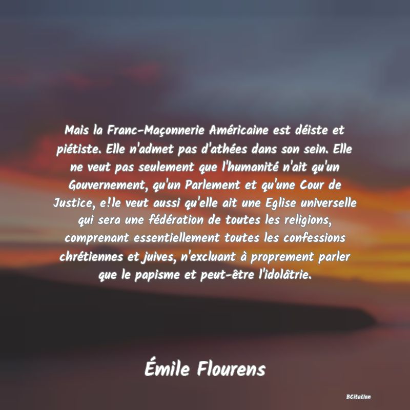 image de citation: Mais la Franc-Maçonnerie Américaine est déiste et piétiste. Elle n'admet pas d'athées dans son sein. Elle ne veut pas seulement que l'humanité n'ait qu'un Gouvernement, qu'un Parlement et qu'une Cour de Justice, e!le veut aussi qu'elle ait une Eglise universelle qui sera une fédération de toutes les religions, comprenant essentiellement toutes les confessions chrétiennes et juives, n'excluant à proprement parler que le papisme et peut-être l'idolâtrie.