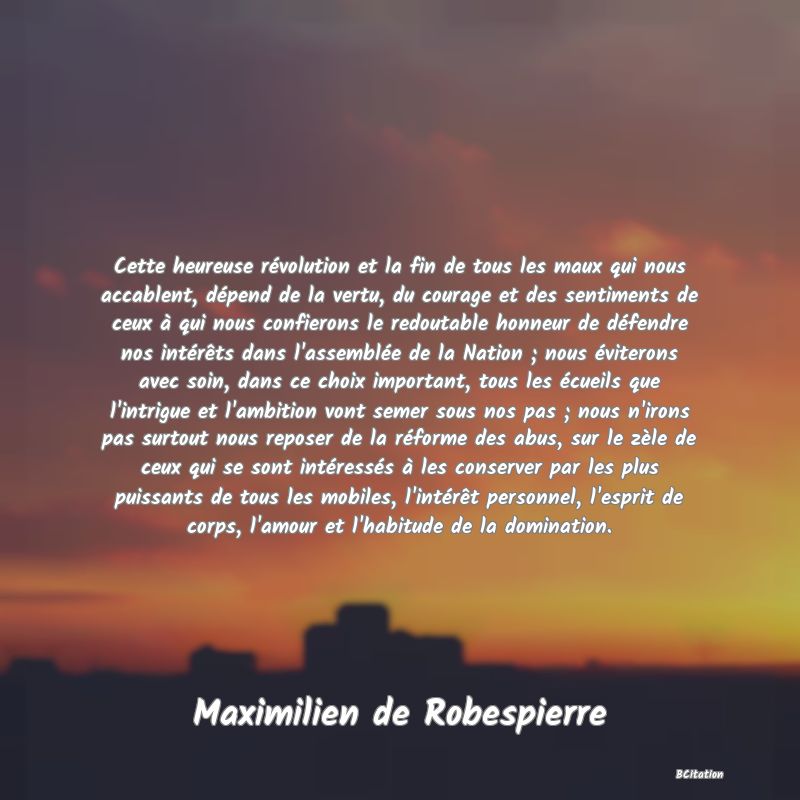 image de citation: Cette heureuse révolution et la fin de tous les maux qui nous accablent, dépend de la vertu, du courage et des sentiments de ceux à qui nous confierons le redoutable honneur de défendre nos intérêts dans l'assemblée de la Nation ; nous éviterons avec soin, dans ce choix important, tous les écueils que l'intrigue et l'ambition vont semer sous nos pas ; nous n'irons pas surtout nous reposer de la réforme des abus, sur le zèle de ceux qui se sont intéressés à les conserver par les plus puissants de tous les mobiles, l'intérêt personnel, l'esprit de corps, l'amour et l'habitude de la domination.