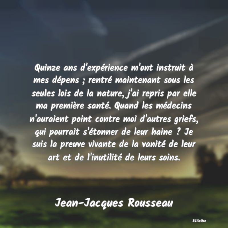 image de citation: Quinze ans d'expérience m'ont instruit à mes dépens ; rentré maintenant sous les seules lois de la nature, j'ai repris par elle ma première santé. Quand les médecins n'auraient point contre moi d'autres griefs, qui pourrait s'étonner de leur haine ? Je suis la preuve vivante de la vanité de leur art et de l'inutilité de leurs soins.