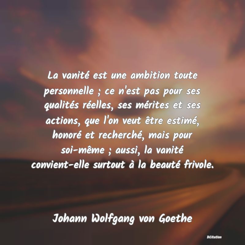 image de citation: La vanité est une ambition toute personnelle ; ce n'est pas pour ses qualités réelles, ses mérites et ses actions, que l'on veut être estimé, honoré et recherché, mais pour soi-même ; aussi, la vanité convient-elle surtout à la beauté frivole.