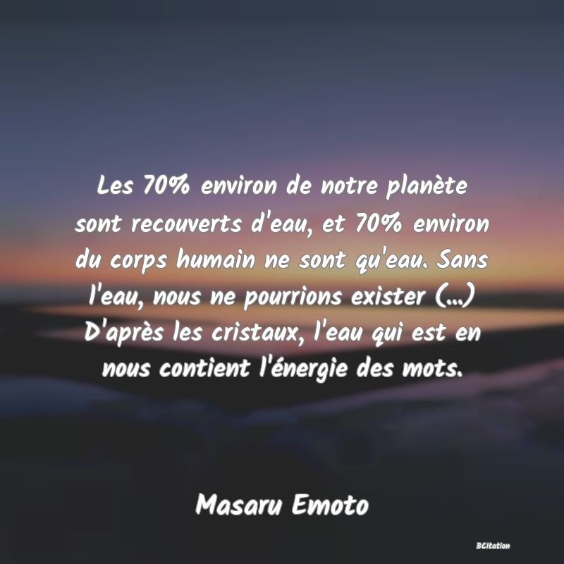 image de citation: Les 70% environ de notre planète sont recouverts d'eau, et 70% environ du corps humain ne sont qu'eau. Sans l'eau, nous ne pourrions exister (...) D'après les cristaux, l'eau qui est en nous contient l'énergie des mots.