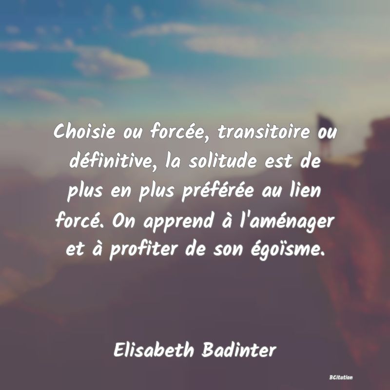 image de citation: Choisie ou forcée, transitoire ou définitive, la solitude est de plus en plus préférée au lien forcé. On apprend à l'aménager et à profiter de son égoïsme.