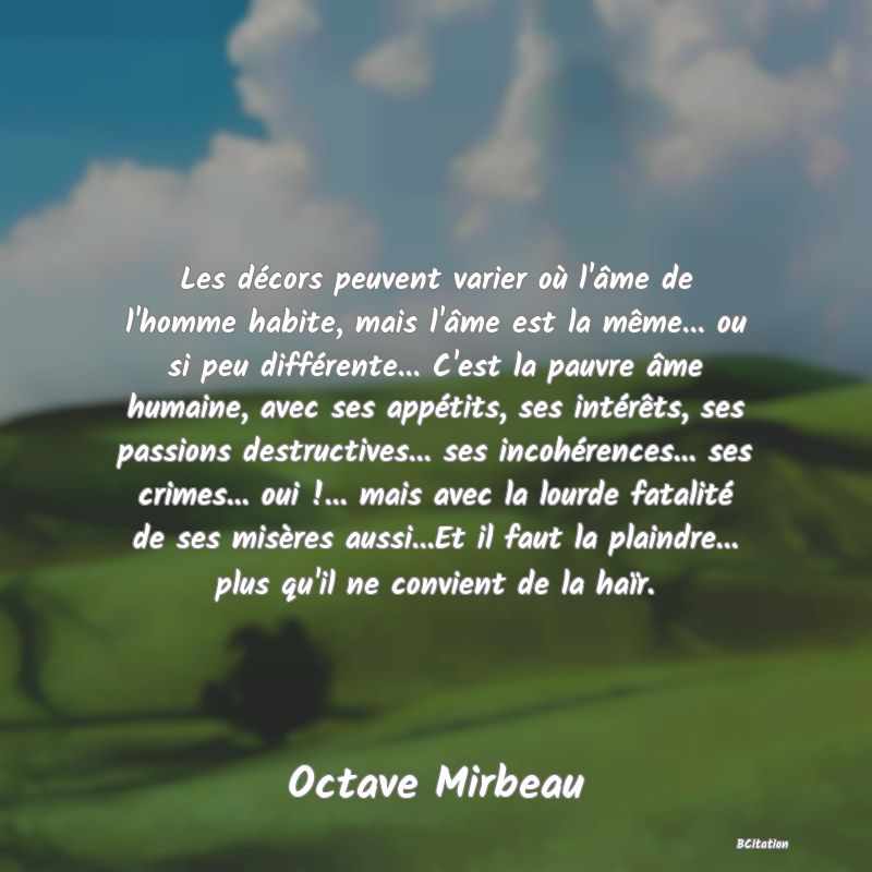 Belle Citation - Les décors peuvent varier où l'âme de l'homme habite, mais l'âme est la même... ou si peu différente... C'est la pauvre âme humaine, avec ses appétits, ses intérêts, ses passions destructives... ses incohérences... ses crimes... oui !... mais avec la lourde fatalité de ses misères aussi...Et il faut la plaindre... plus qu'il ne convient de la haïr. - Octave Mirbeau