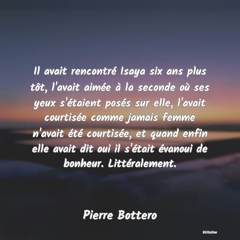 image de citation: Il avait rencontré Isaya six ans plus tôt, l'avait aimée à la seconde où ses yeux s'étaient posés sur elle, l'avait courtisée comme jamais femme n'avait été courtisée, et quand enfin elle avait dit oui il s'était évanoui de bonheur. Littéralement.