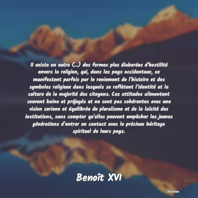 Belle Citation - Il existe en outre (...) des formes plus élaborées d'hostilité envers la religion, qui, dans les pays occidentaux, se manifestent parfois par le reniement de l'histoire et des symboles religieux dans lesquels se reflètent l'identité et la culture de la majorité des citoyens. Ces attitudes alimentent souvent haine et préjugés et ne sont pas cohérentes avec une vision seriene et équilibrée du pluralisme et de la laïcité des institutions, sans compter qu'elles peuvent empêcher les jeunes générations d'entrer en contact avec le précieux héritage spirituel de leurs pays. - Benoît XVI