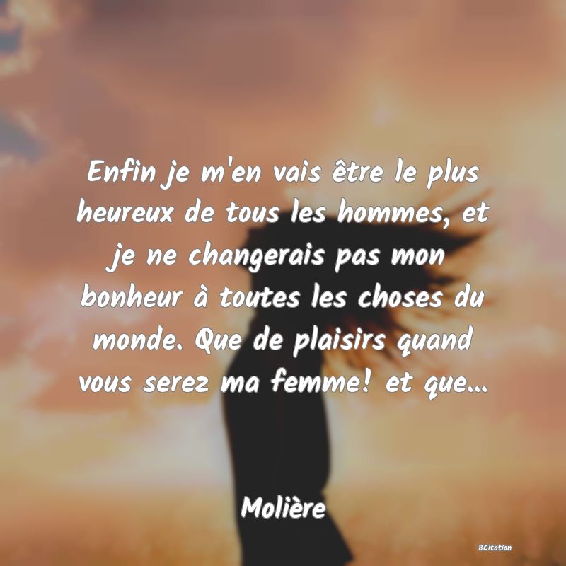 Belle Citation - Enfin je m'en vais être le plus heureux de tous les hommes, et je ne changerais pas mon bonheur à toutes les choses du monde. Que de plaisirs quand vous serez ma femme! et que... - Molière