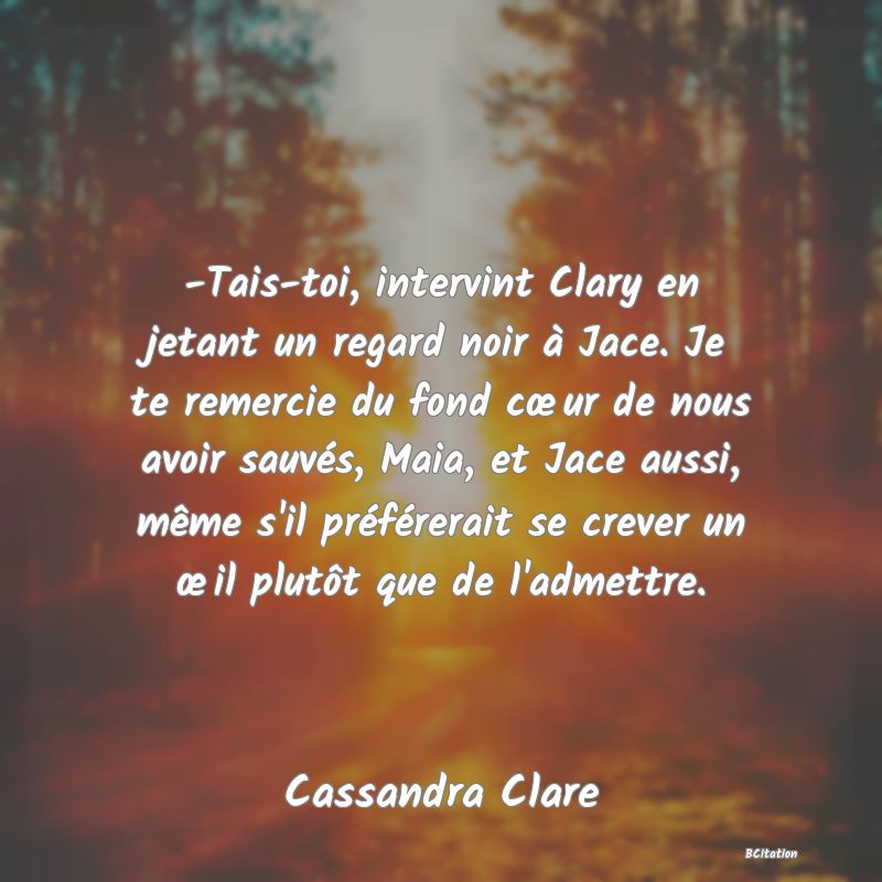 image de citation: -Tais-toi, intervint Clary en jetant un regard noir à Jace. Je te remercie du fond cœur de nous avoir sauvés, Maia, et Jace aussi, même s'il préférerait se crever un œil plutôt que de l'admettre.