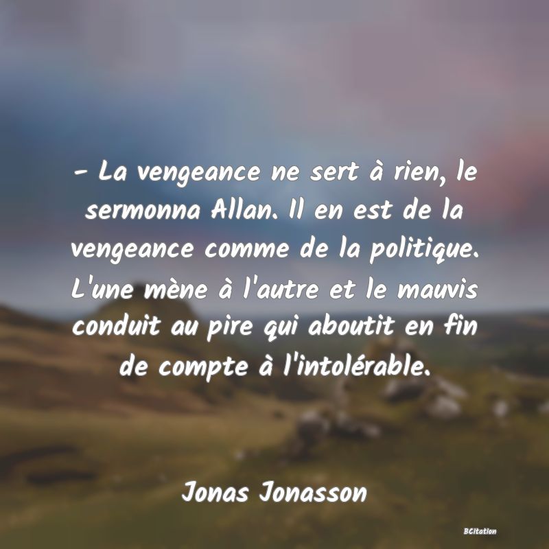 Belle Citation - - La vengeance ne sert à rien, le sermonna Allan. Il en est de la vengeance comme de la politique. L'une mène à l'autre et le mauvis conduit au pire qui aboutit en fin de compte à l'intolérable. - Jonas Jonasson
