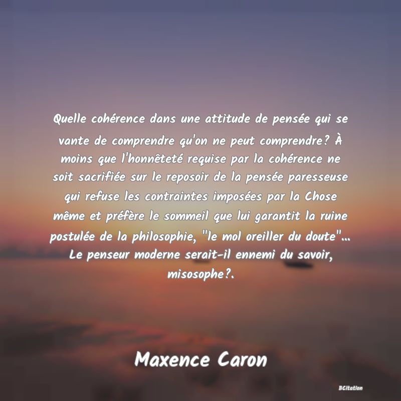 image de citation: Quelle cohérence dans une attitude de pensée qui se vante de comprendre qu'on ne peut comprendre? À moins que l'honnêteté requise par la cohérence ne soit sacrifiée sur le reposoir de la pensée paresseuse qui refuse les contraintes imposées par la Chose même et préfère le sommeil que lui garantit la ruine postulée de la philosophie,  le mol oreiller du doute ... Le penseur moderne serait-il ennemi du savoir, misosophe?.