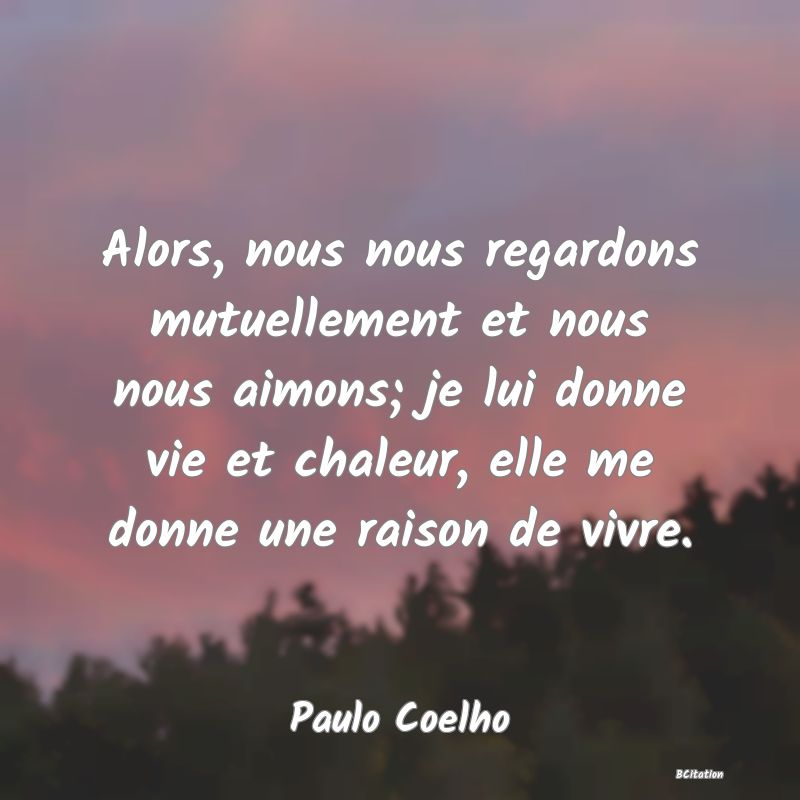 image de citation: Alors, nous nous regardons mutuellement et nous nous aimons; je lui donne vie et chaleur, elle me donne une raison de vivre.